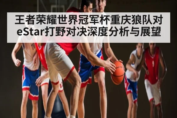 王者荣耀世界冠军杯重庆狼队对eStar打野对决深度分析与展望