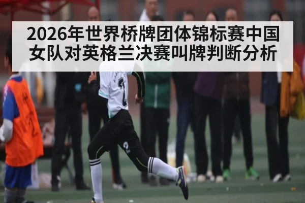 2026年世界桥牌团体锦标赛中国女队对英格兰决赛叫牌判断分析